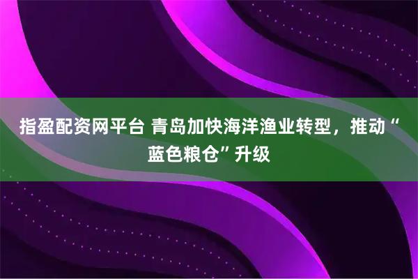 指盈配资网平台 青岛加快海洋渔业转型，推动“蓝色粮仓”升级