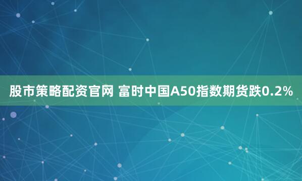股市策略配资官网 富时中国A50指数期货跌0.2%